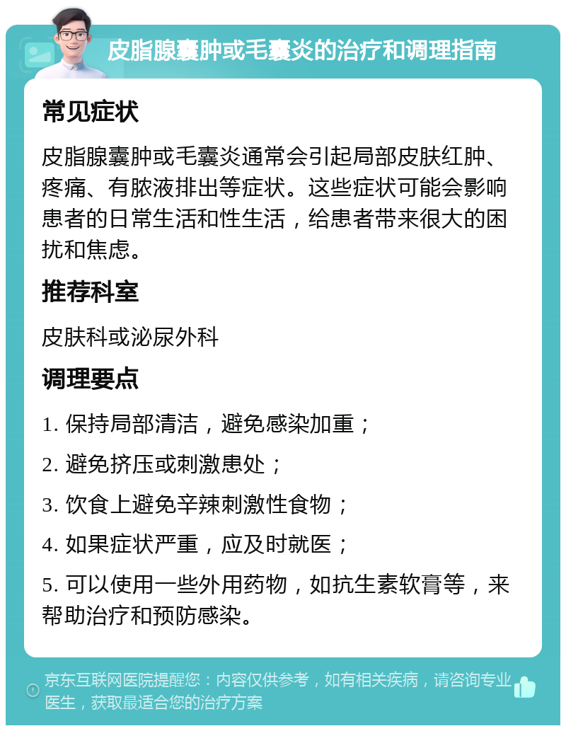 皮脂腺囊肿或毛囊炎的治疗和调理指南 常见症状 皮脂腺囊肿或毛囊炎通常会引起局部皮肤红肿、疼痛、有脓液排出等症状。这些症状可能会影响患者的日常生活和性生活，给患者带来很大的困扰和焦虑。 推荐科室 皮肤科或泌尿外科 调理要点 1. 保持局部清洁，避免感染加重； 2. 避免挤压或刺激患处； 3. 饮食上避免辛辣刺激性食物； 4. 如果症状严重，应及时就医； 5. 可以使用一些外用药物，如抗生素软膏等，来帮助治疗和预防感染。