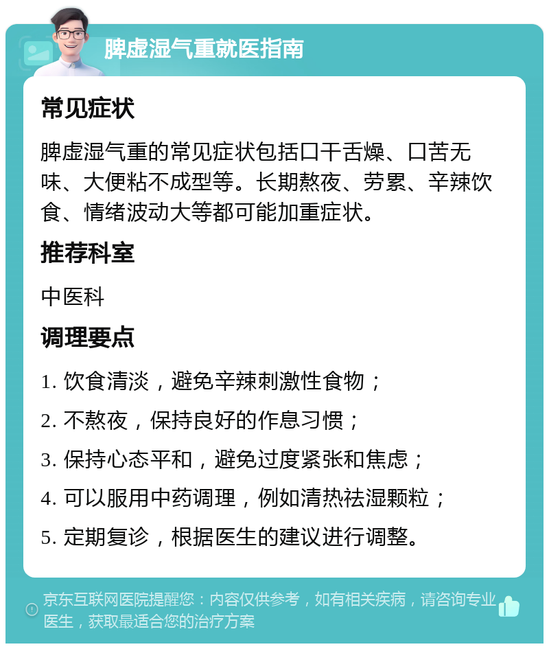 脾虚湿气重就医指南 常见症状 脾虚湿气重的常见症状包括口干舌燥、口苦无味、大便粘不成型等。长期熬夜、劳累、辛辣饮食、情绪波动大等都可能加重症状。 推荐科室 中医科 调理要点 1. 饮食清淡，避免辛辣刺激性食物； 2. 不熬夜，保持良好的作息习惯； 3. 保持心态平和，避免过度紧张和焦虑； 4. 可以服用中药调理，例如清热祛湿颗粒； 5. 定期复诊，根据医生的建议进行调整。