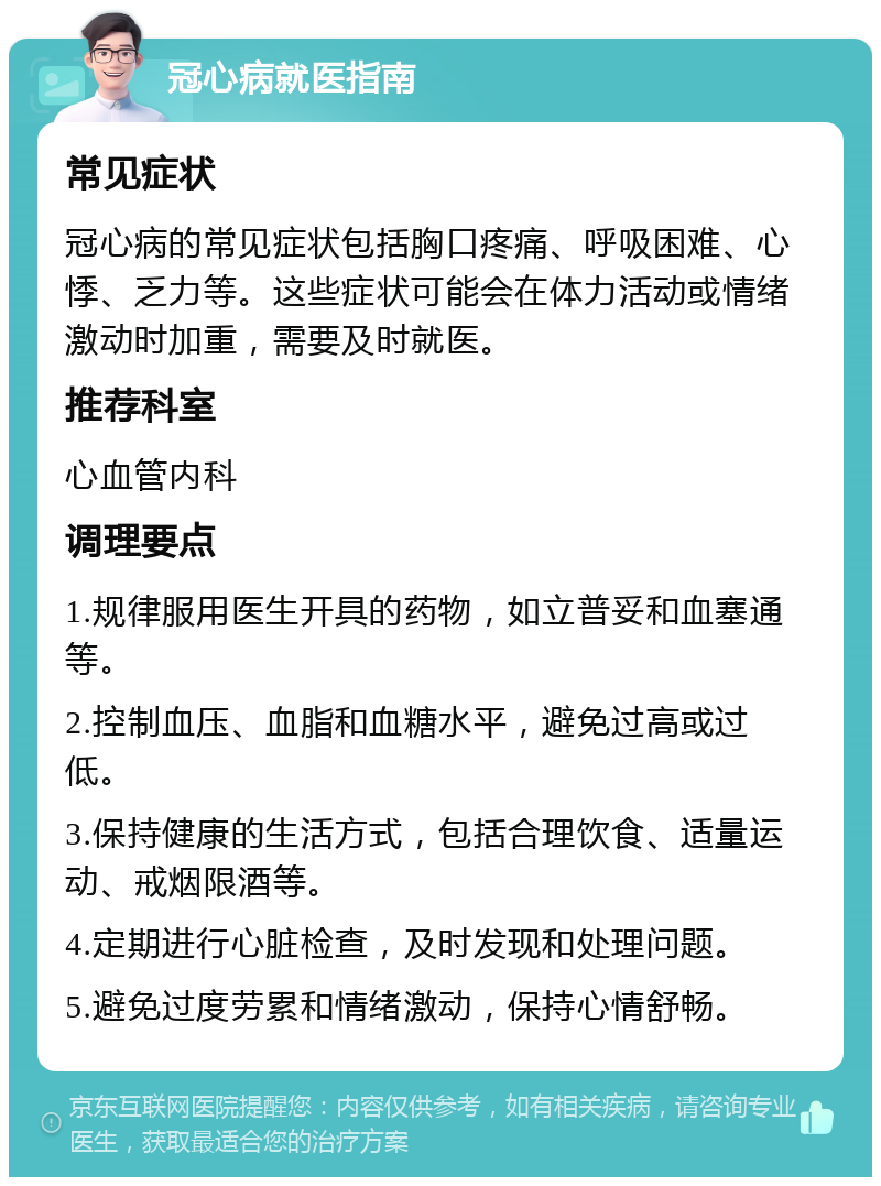 冠心病就医指南 常见症状 冠心病的常见症状包括胸口疼痛、呼吸困难、心悸、乏力等。这些症状可能会在体力活动或情绪激动时加重，需要及时就医。 推荐科室 心血管内科 调理要点 1.规律服用医生开具的药物，如立普妥和血塞通等。 2.控制血压、血脂和血糖水平，避免过高或过低。 3.保持健康的生活方式，包括合理饮食、适量运动、戒烟限酒等。 4.定期进行心脏检查，及时发现和处理问题。 5.避免过度劳累和情绪激动，保持心情舒畅。