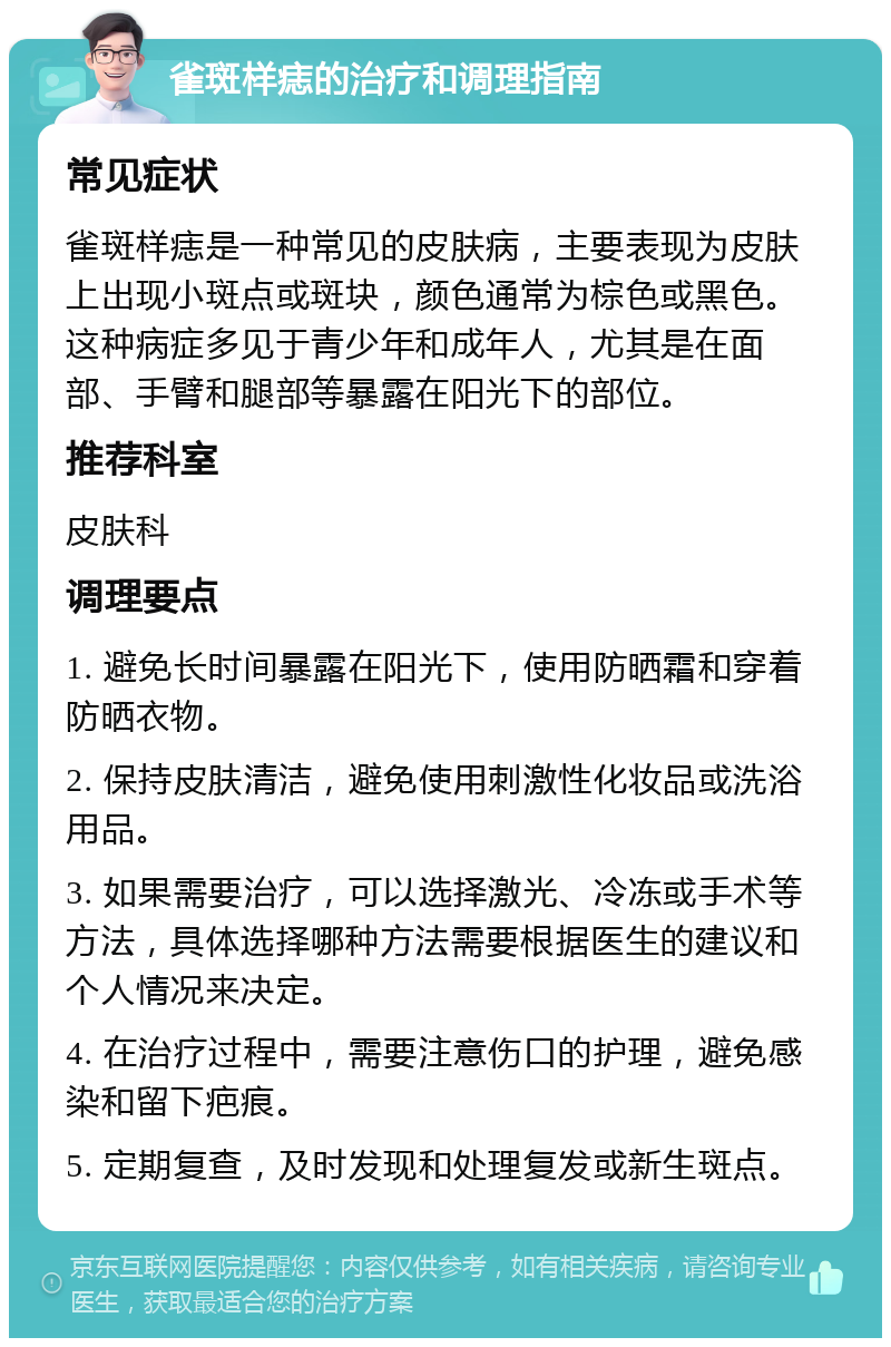 雀斑样痣的治疗和调理指南 常见症状 雀斑样痣是一种常见的皮肤病，主要表现为皮肤上出现小斑点或斑块，颜色通常为棕色或黑色。这种病症多见于青少年和成年人，尤其是在面部、手臂和腿部等暴露在阳光下的部位。 推荐科室 皮肤科 调理要点 1. 避免长时间暴露在阳光下，使用防晒霜和穿着防晒衣物。 2. 保持皮肤清洁，避免使用刺激性化妆品或洗浴用品。 3. 如果需要治疗，可以选择激光、冷冻或手术等方法，具体选择哪种方法需要根据医生的建议和个人情况来决定。 4. 在治疗过程中，需要注意伤口的护理，避免感染和留下疤痕。 5. 定期复查，及时发现和处理复发或新生斑点。