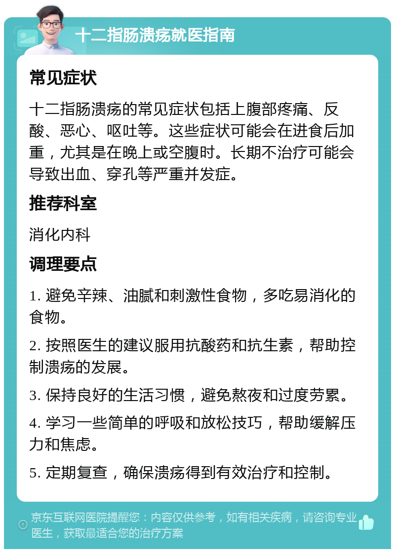 十二指肠溃疡就医指南 常见症状 十二指肠溃疡的常见症状包括上腹部疼痛、反酸、恶心、呕吐等。这些症状可能会在进食后加重，尤其是在晚上或空腹时。长期不治疗可能会导致出血、穿孔等严重并发症。 推荐科室 消化内科 调理要点 1. 避免辛辣、油腻和刺激性食物，多吃易消化的食物。 2. 按照医生的建议服用抗酸药和抗生素，帮助控制溃疡的发展。 3. 保持良好的生活习惯，避免熬夜和过度劳累。 4. 学习一些简单的呼吸和放松技巧，帮助缓解压力和焦虑。 5. 定期复查，确保溃疡得到有效治疗和控制。