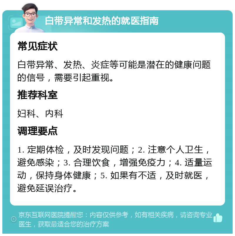 白带异常和发热的就医指南 常见症状 白带异常、发热、炎症等可能是潜在的健康问题的信号，需要引起重视。 推荐科室 妇科、内科 调理要点 1. 定期体检，及时发现问题；2. 注意个人卫生，避免感染；3. 合理饮食，增强免疫力；4. 适量运动，保持身体健康；5. 如果有不适，及时就医，避免延误治疗。