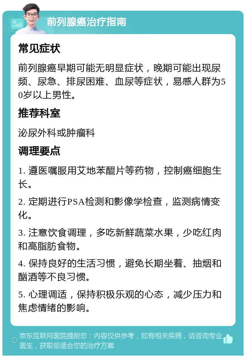 前列腺癌治疗指南 常见症状 前列腺癌早期可能无明显症状，晚期可能出现尿频、尿急、排尿困难、血尿等症状，易感人群为50岁以上男性。 推荐科室 泌尿外科或肿瘤科 调理要点 1. 遵医嘱服用艾地苯醌片等药物，控制癌细胞生长。 2. 定期进行PSA检测和影像学检查，监测病情变化。 3. 注意饮食调理，多吃新鲜蔬菜水果，少吃红肉和高脂肪食物。 4. 保持良好的生活习惯，避免长期坐着、抽烟和酗酒等不良习惯。 5. 心理调适，保持积极乐观的心态，减少压力和焦虑情绪的影响。