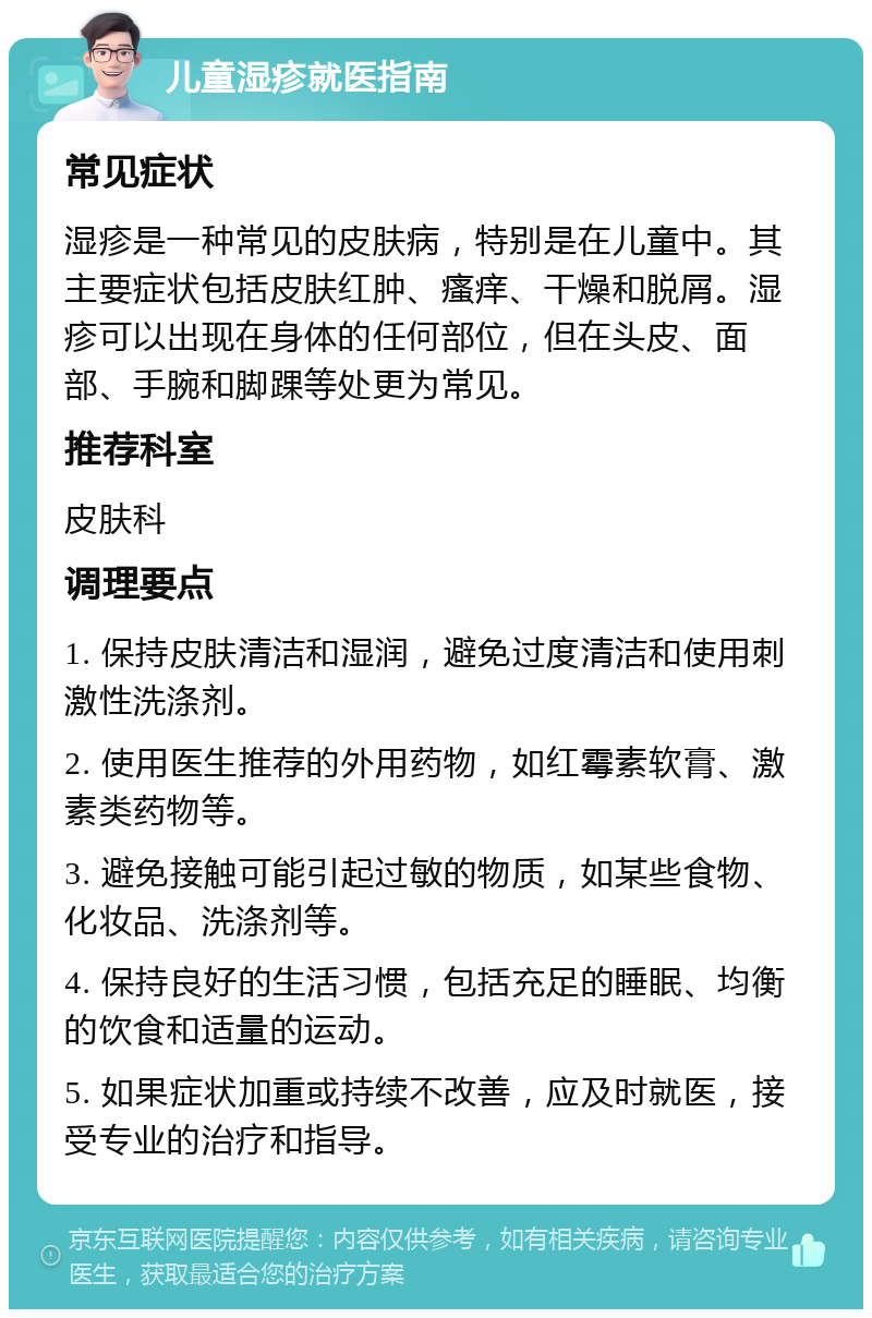 儿童湿疹就医指南 常见症状 湿疹是一种常见的皮肤病，特别是在儿童中。其主要症状包括皮肤红肿、瘙痒、干燥和脱屑。湿疹可以出现在身体的任何部位，但在头皮、面部、手腕和脚踝等处更为常见。 推荐科室 皮肤科 调理要点 1. 保持皮肤清洁和湿润，避免过度清洁和使用刺激性洗涤剂。 2. 使用医生推荐的外用药物，如红霉素软膏、激素类药物等。 3. 避免接触可能引起过敏的物质，如某些食物、化妆品、洗涤剂等。 4. 保持良好的生活习惯，包括充足的睡眠、均衡的饮食和适量的运动。 5. 如果症状加重或持续不改善，应及时就医，接受专业的治疗和指导。