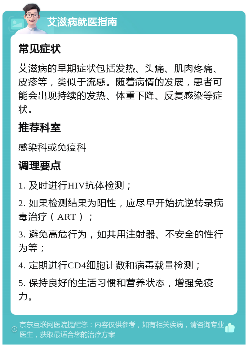 艾滋病就医指南 常见症状 艾滋病的早期症状包括发热、头痛、肌肉疼痛、皮疹等，类似于流感。随着病情的发展，患者可能会出现持续的发热、体重下降、反复感染等症状。 推荐科室 感染科或免疫科 调理要点 1. 及时进行HIV抗体检测； 2. 如果检测结果为阳性，应尽早开始抗逆转录病毒治疗（ART）； 3. 避免高危行为，如共用注射器、不安全的性行为等； 4. 定期进行CD4细胞计数和病毒载量检测； 5. 保持良好的生活习惯和营养状态，增强免疫力。