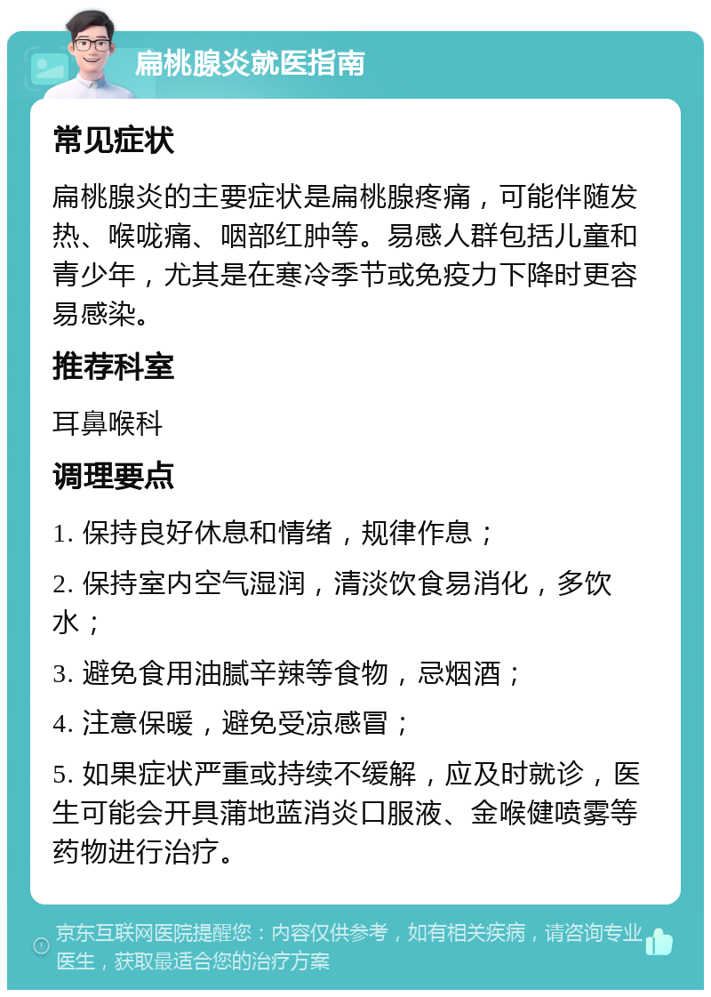 扁桃腺炎就医指南 常见症状 扁桃腺炎的主要症状是扁桃腺疼痛，可能伴随发热、喉咙痛、咽部红肿等。易感人群包括儿童和青少年，尤其是在寒冷季节或免疫力下降时更容易感染。 推荐科室 耳鼻喉科 调理要点 1. 保持良好休息和情绪，规律作息； 2. 保持室内空气湿润，清淡饮食易消化，多饮水； 3. 避免食用油腻辛辣等食物，忌烟酒； 4. 注意保暖，避免受凉感冒； 5. 如果症状严重或持续不缓解，应及时就诊，医生可能会开具蒲地蓝消炎口服液、金喉健喷雾等药物进行治疗。