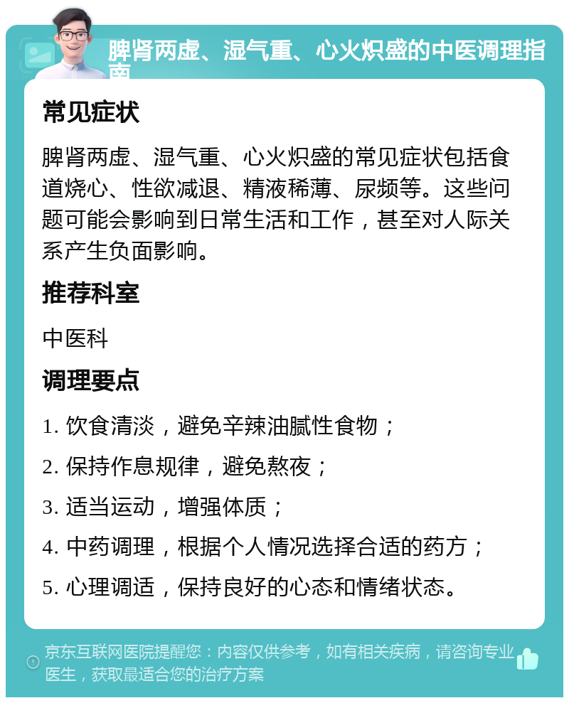 脾肾两虚、湿气重、心火炽盛的中医调理指南 常见症状 脾肾两虚、湿气重、心火炽盛的常见症状包括食道烧心、性欲减退、精液稀薄、尿频等。这些问题可能会影响到日常生活和工作，甚至对人际关系产生负面影响。 推荐科室 中医科 调理要点 1. 饮食清淡，避免辛辣油腻性食物； 2. 保持作息规律，避免熬夜； 3. 适当运动，增强体质； 4. 中药调理，根据个人情况选择合适的药方； 5. 心理调适，保持良好的心态和情绪状态。