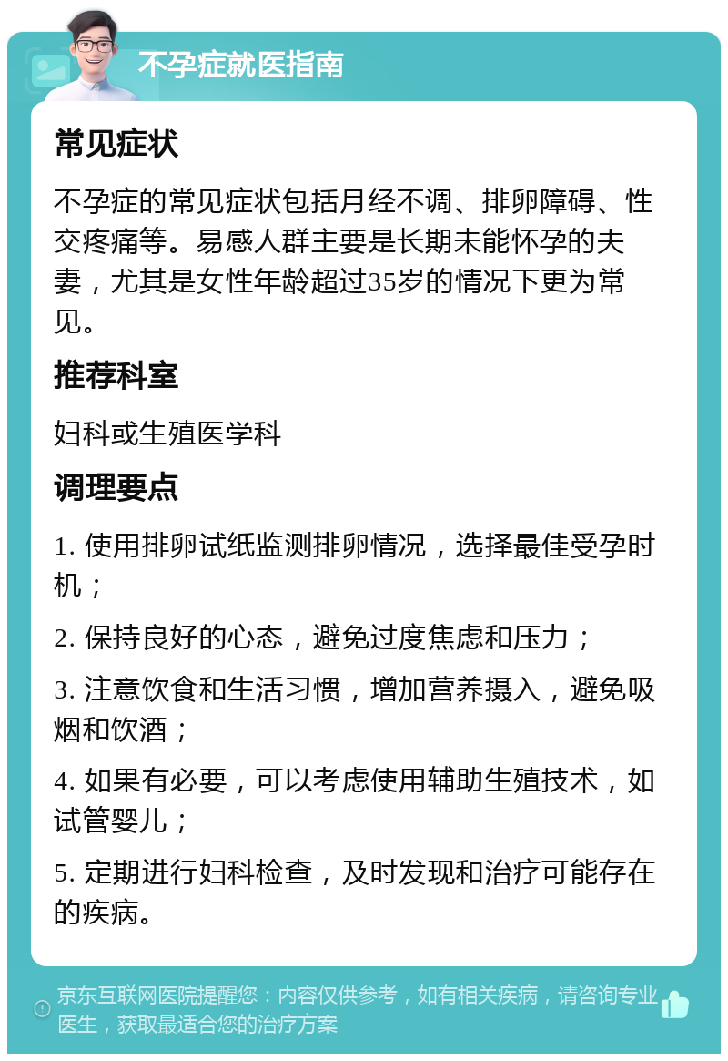 不孕症就医指南 常见症状 不孕症的常见症状包括月经不调、排卵障碍、性交疼痛等。易感人群主要是长期未能怀孕的夫妻，尤其是女性年龄超过35岁的情况下更为常见。 推荐科室 妇科或生殖医学科 调理要点 1. 使用排卵试纸监测排卵情况，选择最佳受孕时机； 2. 保持良好的心态，避免过度焦虑和压力； 3. 注意饮食和生活习惯，增加营养摄入，避免吸烟和饮酒； 4. 如果有必要，可以考虑使用辅助生殖技术，如试管婴儿； 5. 定期进行妇科检查，及时发现和治疗可能存在的疾病。