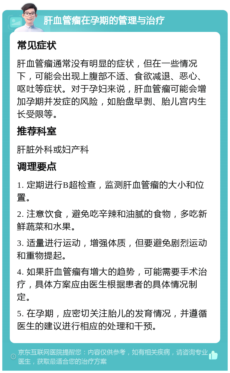 肝血管瘤在孕期的管理与治疗 常见症状 肝血管瘤通常没有明显的症状，但在一些情况下，可能会出现上腹部不适、食欲减退、恶心、呕吐等症状。对于孕妇来说，肝血管瘤可能会增加孕期并发症的风险，如胎盘早剥、胎儿宫内生长受限等。 推荐科室 肝脏外科或妇产科 调理要点 1. 定期进行B超检查，监测肝血管瘤的大小和位置。 2. 注意饮食，避免吃辛辣和油腻的食物，多吃新鲜蔬菜和水果。 3. 适量进行运动，增强体质，但要避免剧烈运动和重物提起。 4. 如果肝血管瘤有增大的趋势，可能需要手术治疗，具体方案应由医生根据患者的具体情况制定。 5. 在孕期，应密切关注胎儿的发育情况，并遵循医生的建议进行相应的处理和干预。