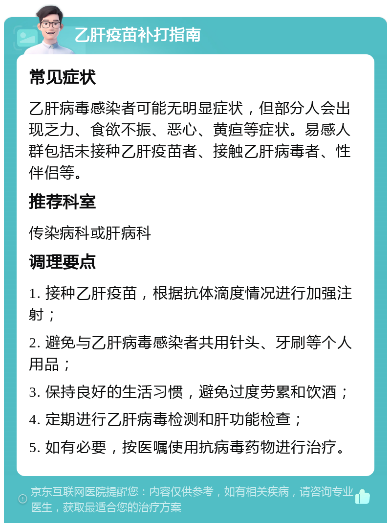 乙肝疫苗补打指南 常见症状 乙肝病毒感染者可能无明显症状，但部分人会出现乏力、食欲不振、恶心、黄疸等症状。易感人群包括未接种乙肝疫苗者、接触乙肝病毒者、性伴侣等。 推荐科室 传染病科或肝病科 调理要点 1. 接种乙肝疫苗，根据抗体滴度情况进行加强注射； 2. 避免与乙肝病毒感染者共用针头、牙刷等个人用品； 3. 保持良好的生活习惯，避免过度劳累和饮酒； 4. 定期进行乙肝病毒检测和肝功能检查； 5. 如有必要，按医嘱使用抗病毒药物进行治疗。