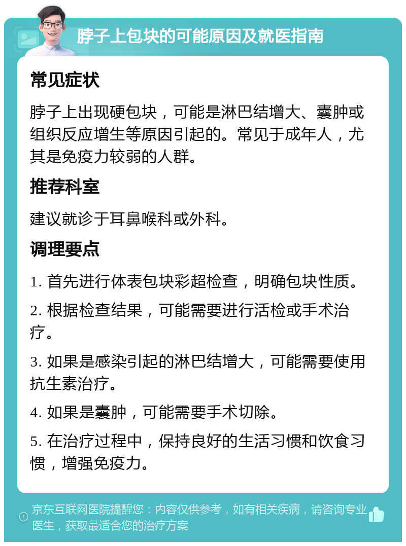 脖子上包块的可能原因及就医指南 常见症状 脖子上出现硬包块，可能是淋巴结增大、囊肿或组织反应增生等原因引起的。常见于成年人，尤其是免疫力较弱的人群。 推荐科室 建议就诊于耳鼻喉科或外科。 调理要点 1. 首先进行体表包块彩超检查，明确包块性质。 2. 根据检查结果，可能需要进行活检或手术治疗。 3. 如果是感染引起的淋巴结增大，可能需要使用抗生素治疗。 4. 如果是囊肿，可能需要手术切除。 5. 在治疗过程中，保持良好的生活习惯和饮食习惯，增强免疫力。