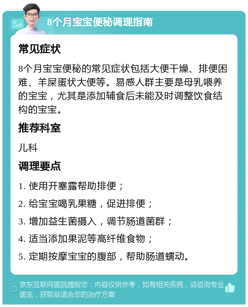 8个月宝宝便秘调理指南 常见症状 8个月宝宝便秘的常见症状包括大便干燥、排便困难、羊屎蛋状大便等。易感人群主要是母乳喂养的宝宝，尤其是添加辅食后未能及时调整饮食结构的宝宝。 推荐科室 儿科 调理要点 1. 使用开塞露帮助排便； 2. 给宝宝喝乳果糖，促进排便； 3. 增加益生菌摄入，调节肠道菌群； 4. 适当添加果泥等高纤维食物； 5. 定期按摩宝宝的腹部，帮助肠道蠕动。