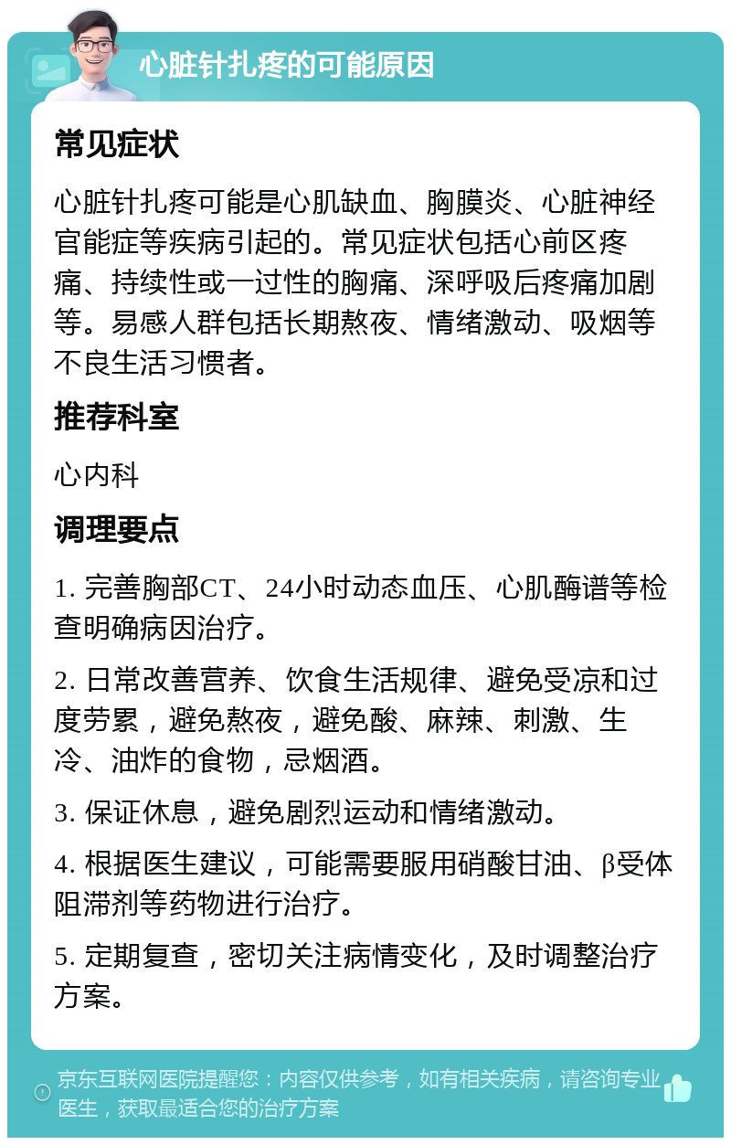 心脏针扎疼的可能原因 常见症状 心脏针扎疼可能是心肌缺血、胸膜炎、心脏神经官能症等疾病引起的。常见症状包括心前区疼痛、持续性或一过性的胸痛、深呼吸后疼痛加剧等。易感人群包括长期熬夜、情绪激动、吸烟等不良生活习惯者。 推荐科室 心内科 调理要点 1. 完善胸部CT、24小时动态血压、心肌酶谱等检查明确病因治疗。 2. 日常改善营养、饮食生活规律、避免受凉和过度劳累，避免熬夜，避免酸、麻辣、刺激、生冷、油炸的食物，忌烟酒。 3. 保证休息，避免剧烈运动和情绪激动。 4. 根据医生建议，可能需要服用硝酸甘油、β受体阻滞剂等药物进行治疗。 5. 定期复查，密切关注病情变化，及时调整治疗方案。