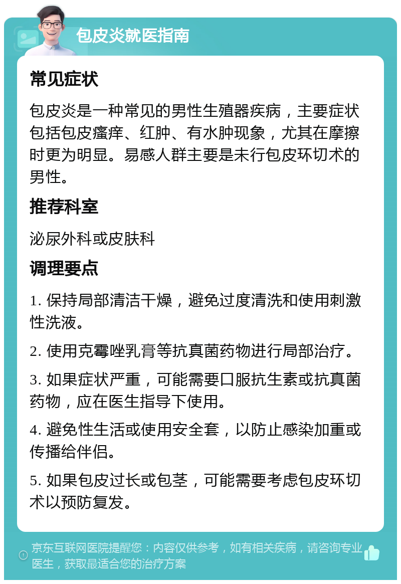 包皮炎就医指南 常见症状 包皮炎是一种常见的男性生殖器疾病，主要症状包括包皮瘙痒、红肿、有水肿现象，尤其在摩擦时更为明显。易感人群主要是未行包皮环切术的男性。 推荐科室 泌尿外科或皮肤科 调理要点 1. 保持局部清洁干燥，避免过度清洗和使用刺激性洗液。 2. 使用克霉唑乳膏等抗真菌药物进行局部治疗。 3. 如果症状严重，可能需要口服抗生素或抗真菌药物，应在医生指导下使用。 4. 避免性生活或使用安全套，以防止感染加重或传播给伴侣。 5. 如果包皮过长或包茎，可能需要考虑包皮环切术以预防复发。