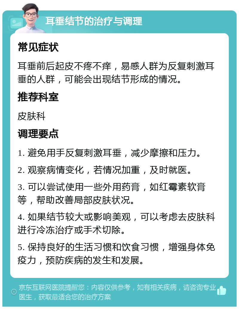 耳垂结节的治疗与调理 常见症状 耳垂前后起皮不疼不痒，易感人群为反复刺激耳垂的人群，可能会出现结节形成的情况。 推荐科室 皮肤科 调理要点 1. 避免用手反复刺激耳垂，减少摩擦和压力。 2. 观察病情变化，若情况加重，及时就医。 3. 可以尝试使用一些外用药膏，如红霉素软膏等，帮助改善局部皮肤状况。 4. 如果结节较大或影响美观，可以考虑去皮肤科进行冷冻治疗或手术切除。 5. 保持良好的生活习惯和饮食习惯，增强身体免疫力，预防疾病的发生和发展。