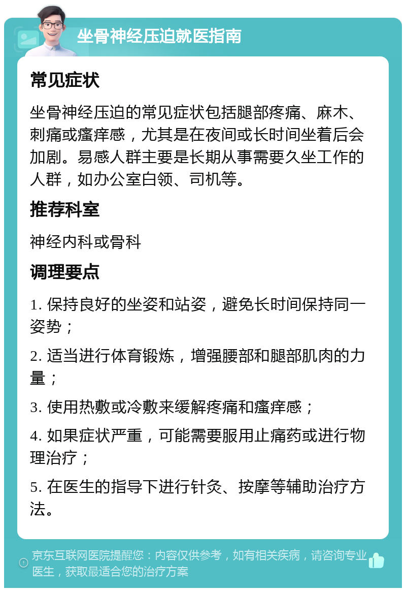 坐骨神经压迫就医指南 常见症状 坐骨神经压迫的常见症状包括腿部疼痛、麻木、刺痛或瘙痒感，尤其是在夜间或长时间坐着后会加剧。易感人群主要是长期从事需要久坐工作的人群，如办公室白领、司机等。 推荐科室 神经内科或骨科 调理要点 1. 保持良好的坐姿和站姿，避免长时间保持同一姿势； 2. 适当进行体育锻炼，增强腰部和腿部肌肉的力量； 3. 使用热敷或冷敷来缓解疼痛和瘙痒感； 4. 如果症状严重，可能需要服用止痛药或进行物理治疗； 5. 在医生的指导下进行针灸、按摩等辅助治疗方法。