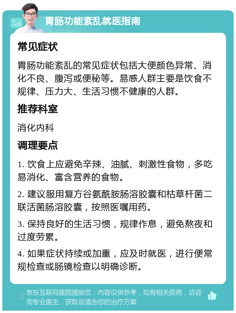 胃肠功能紊乱就医指南 常见症状 胃肠功能紊乱的常见症状包括大便颜色异常、消化不良、腹泻或便秘等。易感人群主要是饮食不规律、压力大、生活习惯不健康的人群。 推荐科室 消化内科 调理要点 1. 饮食上应避免辛辣、油腻、刺激性食物，多吃易消化、富含营养的食物。 2. 建议服用复方谷氨酰胺肠溶胶囊和枯草杆菌二联活菌肠溶胶囊，按照医嘱用药。 3. 保持良好的生活习惯，规律作息，避免熬夜和过度劳累。 4. 如果症状持续或加重，应及时就医，进行便常规检查或肠镜检查以明确诊断。