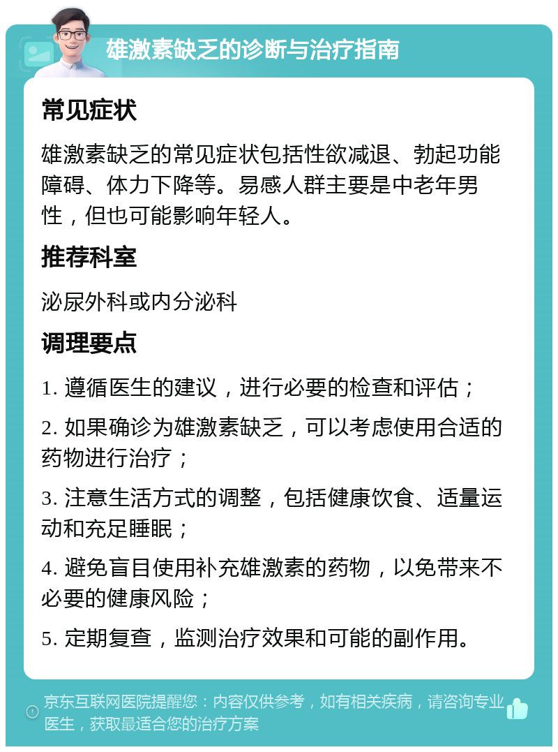 雄激素缺乏的诊断与治疗指南 常见症状 雄激素缺乏的常见症状包括性欲减退、勃起功能障碍、体力下降等。易感人群主要是中老年男性，但也可能影响年轻人。 推荐科室 泌尿外科或内分泌科 调理要点 1. 遵循医生的建议，进行必要的检查和评估； 2. 如果确诊为雄激素缺乏，可以考虑使用合适的药物进行治疗； 3. 注意生活方式的调整，包括健康饮食、适量运动和充足睡眠； 4. 避免盲目使用补充雄激素的药物，以免带来不必要的健康风险； 5. 定期复查，监测治疗效果和可能的副作用。