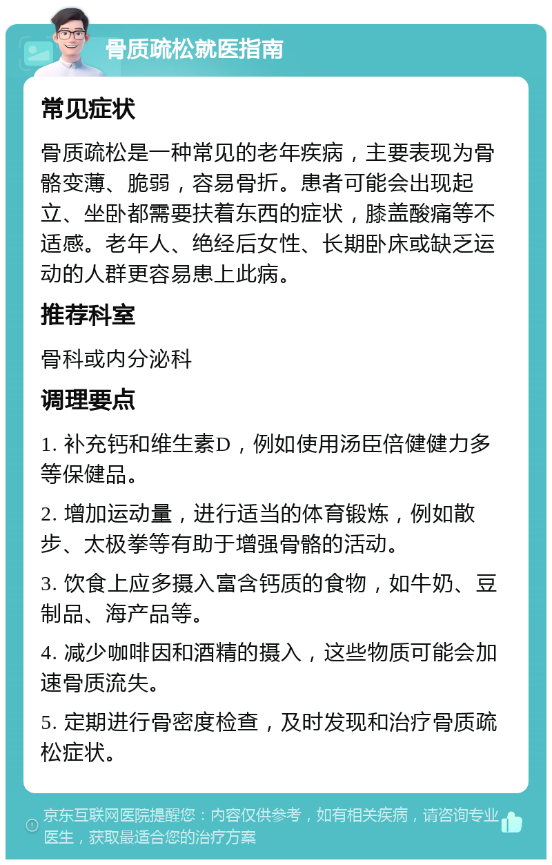 骨质疏松就医指南 常见症状 骨质疏松是一种常见的老年疾病，主要表现为骨骼变薄、脆弱，容易骨折。患者可能会出现起立、坐卧都需要扶着东西的症状，膝盖酸痛等不适感。老年人、绝经后女性、长期卧床或缺乏运动的人群更容易患上此病。 推荐科室 骨科或内分泌科 调理要点 1. 补充钙和维生素D，例如使用汤臣倍健健力多等保健品。 2. 增加运动量，进行适当的体育锻炼，例如散步、太极拳等有助于增强骨骼的活动。 3. 饮食上应多摄入富含钙质的食物，如牛奶、豆制品、海产品等。 4. 减少咖啡因和酒精的摄入，这些物质可能会加速骨质流失。 5. 定期进行骨密度检查，及时发现和治疗骨质疏松症状。