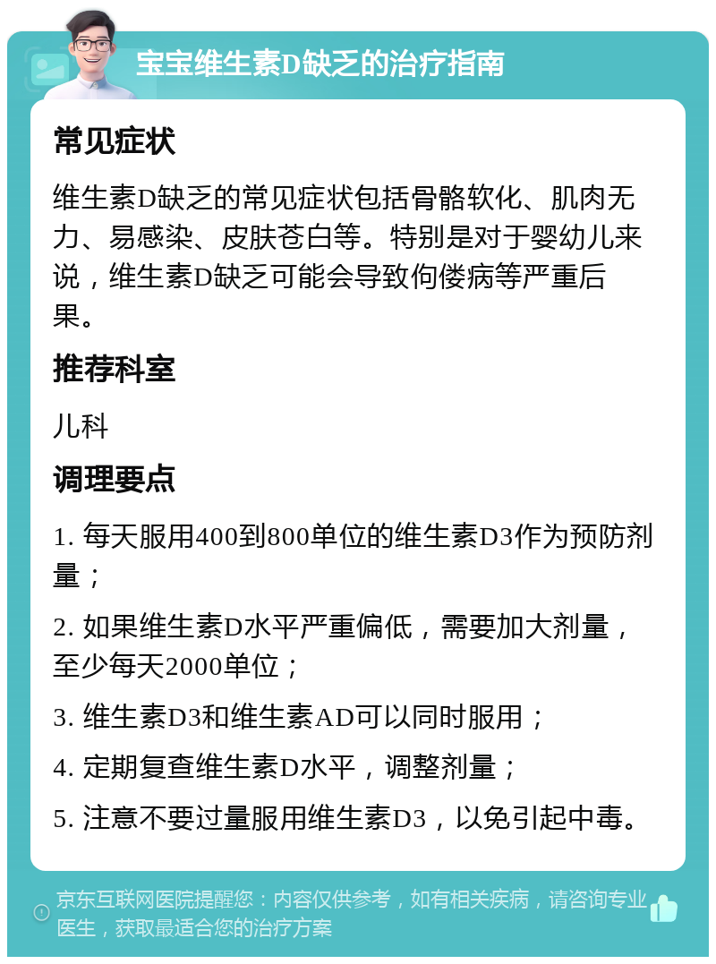 宝宝维生素D缺乏的治疗指南 常见症状 维生素D缺乏的常见症状包括骨骼软化、肌肉无力、易感染、皮肤苍白等。特别是对于婴幼儿来说，维生素D缺乏可能会导致佝偻病等严重后果。 推荐科室 儿科 调理要点 1. 每天服用400到800单位的维生素D3作为预防剂量； 2. 如果维生素D水平严重偏低，需要加大剂量，至少每天2000单位； 3. 维生素D3和维生素AD可以同时服用； 4. 定期复查维生素D水平，调整剂量； 5. 注意不要过量服用维生素D3，以免引起中毒。