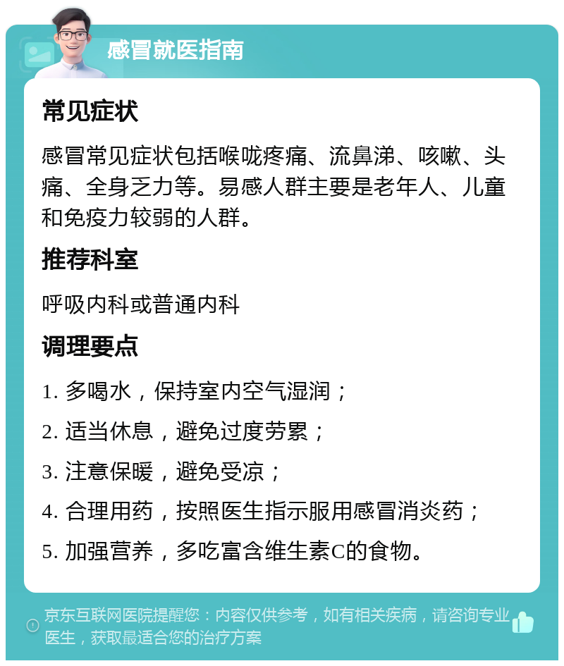 感冒就医指南 常见症状 感冒常见症状包括喉咙疼痛、流鼻涕、咳嗽、头痛、全身乏力等。易感人群主要是老年人、儿童和免疫力较弱的人群。 推荐科室 呼吸内科或普通内科 调理要点 1. 多喝水，保持室内空气湿润； 2. 适当休息，避免过度劳累； 3. 注意保暖，避免受凉； 4. 合理用药，按照医生指示服用感冒消炎药； 5. 加强营养，多吃富含维生素C的食物。