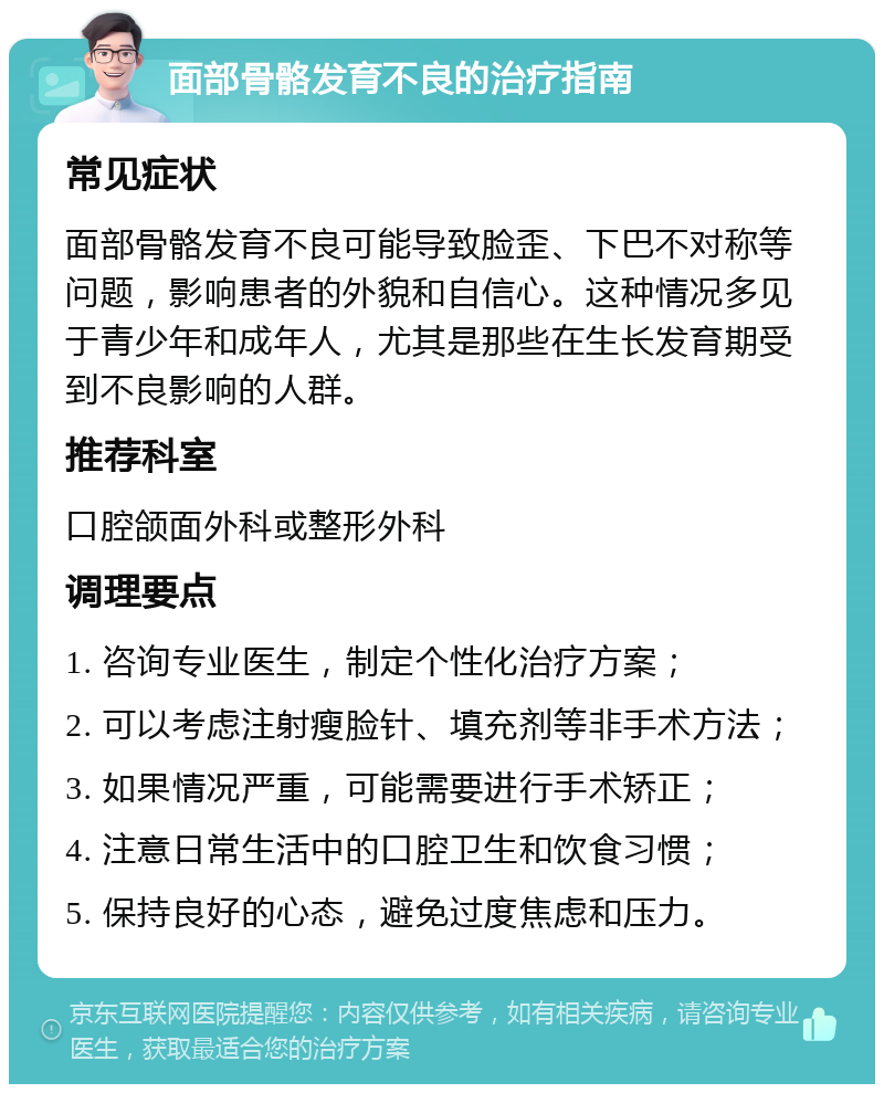 面部骨骼发育不良的治疗指南 常见症状 面部骨骼发育不良可能导致脸歪、下巴不对称等问题，影响患者的外貌和自信心。这种情况多见于青少年和成年人，尤其是那些在生长发育期受到不良影响的人群。 推荐科室 口腔颌面外科或整形外科 调理要点 1. 咨询专业医生，制定个性化治疗方案； 2. 可以考虑注射瘦脸针、填充剂等非手术方法； 3. 如果情况严重，可能需要进行手术矫正； 4. 注意日常生活中的口腔卫生和饮食习惯； 5. 保持良好的心态，避免过度焦虑和压力。