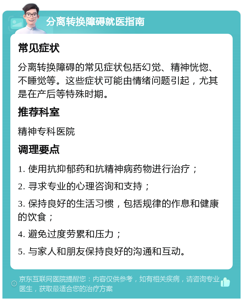 分离转换障碍就医指南 常见症状 分离转换障碍的常见症状包括幻觉、精神恍惚、不睡觉等。这些症状可能由情绪问题引起，尤其是在产后等特殊时期。 推荐科室 精神专科医院 调理要点 1. 使用抗抑郁药和抗精神病药物进行治疗； 2. 寻求专业的心理咨询和支持； 3. 保持良好的生活习惯，包括规律的作息和健康的饮食； 4. 避免过度劳累和压力； 5. 与家人和朋友保持良好的沟通和互动。