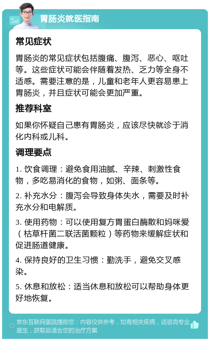 胃肠炎就医指南 常见症状 胃肠炎的常见症状包括腹痛、腹泻、恶心、呕吐等。这些症状可能会伴随着发热、乏力等全身不适感。需要注意的是，儿童和老年人更容易患上胃肠炎，并且症状可能会更加严重。 推荐科室 如果你怀疑自己患有胃肠炎，应该尽快就诊于消化内科或儿科。 调理要点 1. 饮食调理：避免食用油腻、辛辣、刺激性食物，多吃易消化的食物，如粥、面条等。 2. 补充水分：腹泻会导致身体失水，需要及时补充水分和电解质。 3. 使用药物：可以使用复方胃蛋白酶散和妈咪爱（枯草杆菌二联活菌颗粒）等药物来缓解症状和促进肠道健康。 4. 保持良好的卫生习惯：勤洗手，避免交叉感染。 5. 休息和放松：适当休息和放松可以帮助身体更好地恢复。