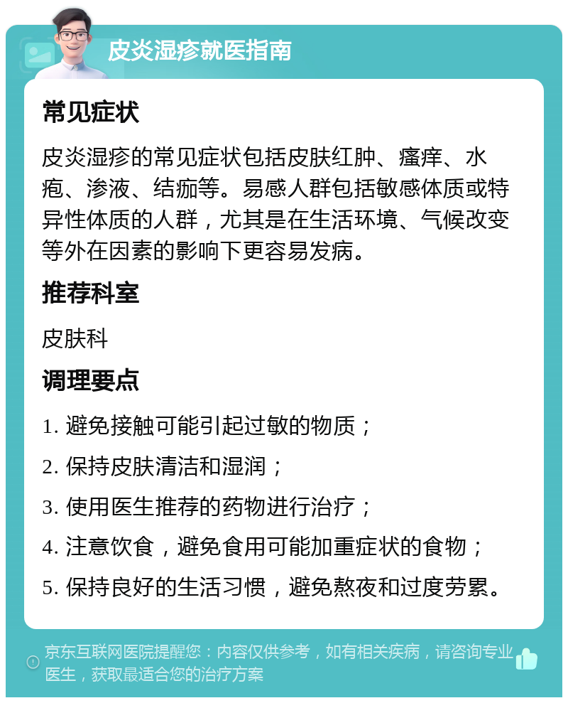 皮炎湿疹就医指南 常见症状 皮炎湿疹的常见症状包括皮肤红肿、瘙痒、水疱、渗液、结痂等。易感人群包括敏感体质或特异性体质的人群，尤其是在生活环境、气候改变等外在因素的影响下更容易发病。 推荐科室 皮肤科 调理要点 1. 避免接触可能引起过敏的物质； 2. 保持皮肤清洁和湿润； 3. 使用医生推荐的药物进行治疗； 4. 注意饮食，避免食用可能加重症状的食物； 5. 保持良好的生活习惯，避免熬夜和过度劳累。