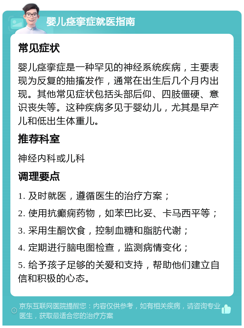 婴儿痉挛症就医指南 常见症状 婴儿痉挛症是一种罕见的神经系统疾病，主要表现为反复的抽搐发作，通常在出生后几个月内出现。其他常见症状包括头部后仰、四肢僵硬、意识丧失等。这种疾病多见于婴幼儿，尤其是早产儿和低出生体重儿。 推荐科室 神经内科或儿科 调理要点 1. 及时就医，遵循医生的治疗方案； 2. 使用抗癫痫药物，如苯巴比妥、卡马西平等； 3. 采用生酮饮食，控制血糖和脂肪代谢； 4. 定期进行脑电图检查，监测病情变化； 5. 给予孩子足够的关爱和支持，帮助他们建立自信和积极的心态。