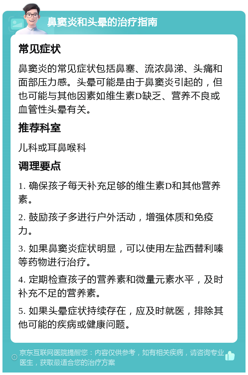 鼻窦炎和头晕的治疗指南 常见症状 鼻窦炎的常见症状包括鼻塞、流浓鼻涕、头痛和面部压力感。头晕可能是由于鼻窦炎引起的，但也可能与其他因素如维生素D缺乏、营养不良或血管性头晕有关。 推荐科室 儿科或耳鼻喉科 调理要点 1. 确保孩子每天补充足够的维生素D和其他营养素。 2. 鼓励孩子多进行户外活动，增强体质和免疫力。 3. 如果鼻窦炎症状明显，可以使用左盐西替利嗪等药物进行治疗。 4. 定期检查孩子的营养素和微量元素水平，及时补充不足的营养素。 5. 如果头晕症状持续存在，应及时就医，排除其他可能的疾病或健康问题。