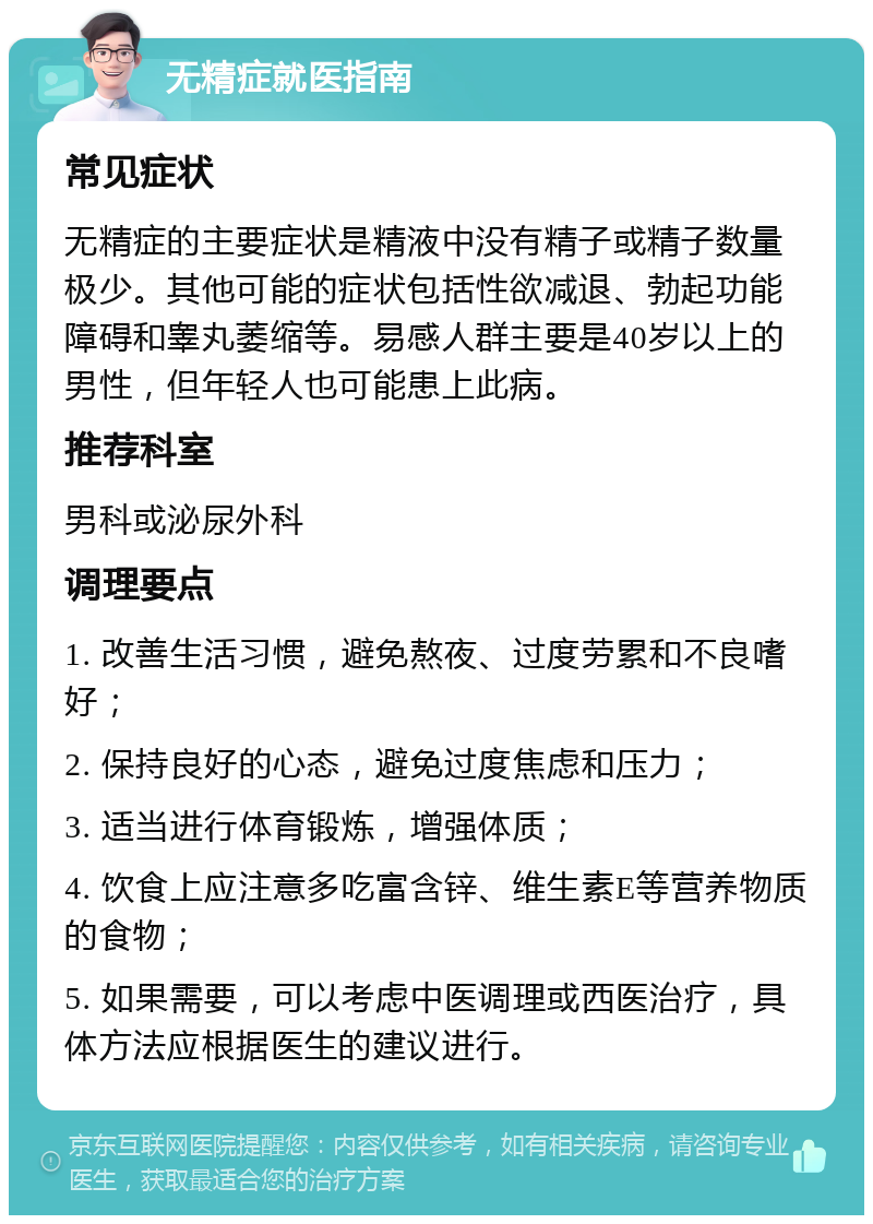 无精症就医指南 常见症状 无精症的主要症状是精液中没有精子或精子数量极少。其他可能的症状包括性欲减退、勃起功能障碍和睾丸萎缩等。易感人群主要是40岁以上的男性，但年轻人也可能患上此病。 推荐科室 男科或泌尿外科 调理要点 1. 改善生活习惯，避免熬夜、过度劳累和不良嗜好； 2. 保持良好的心态，避免过度焦虑和压力； 3. 适当进行体育锻炼，增强体质； 4. 饮食上应注意多吃富含锌、维生素E等营养物质的食物； 5. 如果需要，可以考虑中医调理或西医治疗，具体方法应根据医生的建议进行。