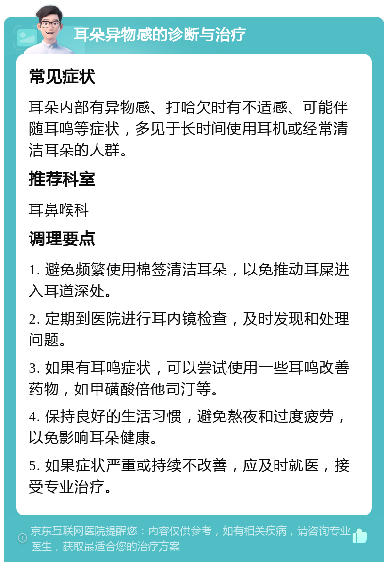 耳朵异物感的诊断与治疗 常见症状 耳朵内部有异物感、打哈欠时有不适感、可能伴随耳鸣等症状，多见于长时间使用耳机或经常清洁耳朵的人群。 推荐科室 耳鼻喉科 调理要点 1. 避免频繁使用棉签清洁耳朵，以免推动耳屎进入耳道深处。 2. 定期到医院进行耳内镜检查，及时发现和处理问题。 3. 如果有耳鸣症状，可以尝试使用一些耳鸣改善药物，如甲磺酸倍他司汀等。 4. 保持良好的生活习惯，避免熬夜和过度疲劳，以免影响耳朵健康。 5. 如果症状严重或持续不改善，应及时就医，接受专业治疗。