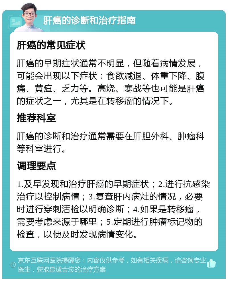 肝癌的诊断和治疗指南 肝癌的常见症状 肝癌的早期症状通常不明显，但随着病情发展，可能会出现以下症状：食欲减退、体重下降、腹痛、黄疸、乏力等。高烧、寒战等也可能是肝癌的症状之一，尤其是在转移瘤的情况下。 推荐科室 肝癌的诊断和治疗通常需要在肝胆外科、肿瘤科等科室进行。 调理要点 1.及早发现和治疗肝癌的早期症状；2.进行抗感染治疗以控制病情；3.复查肝内病灶的情况，必要时进行穿刺活检以明确诊断；4.如果是转移瘤，需要考虑来源于哪里；5.定期进行肿瘤标记物的检查，以便及时发现病情变化。