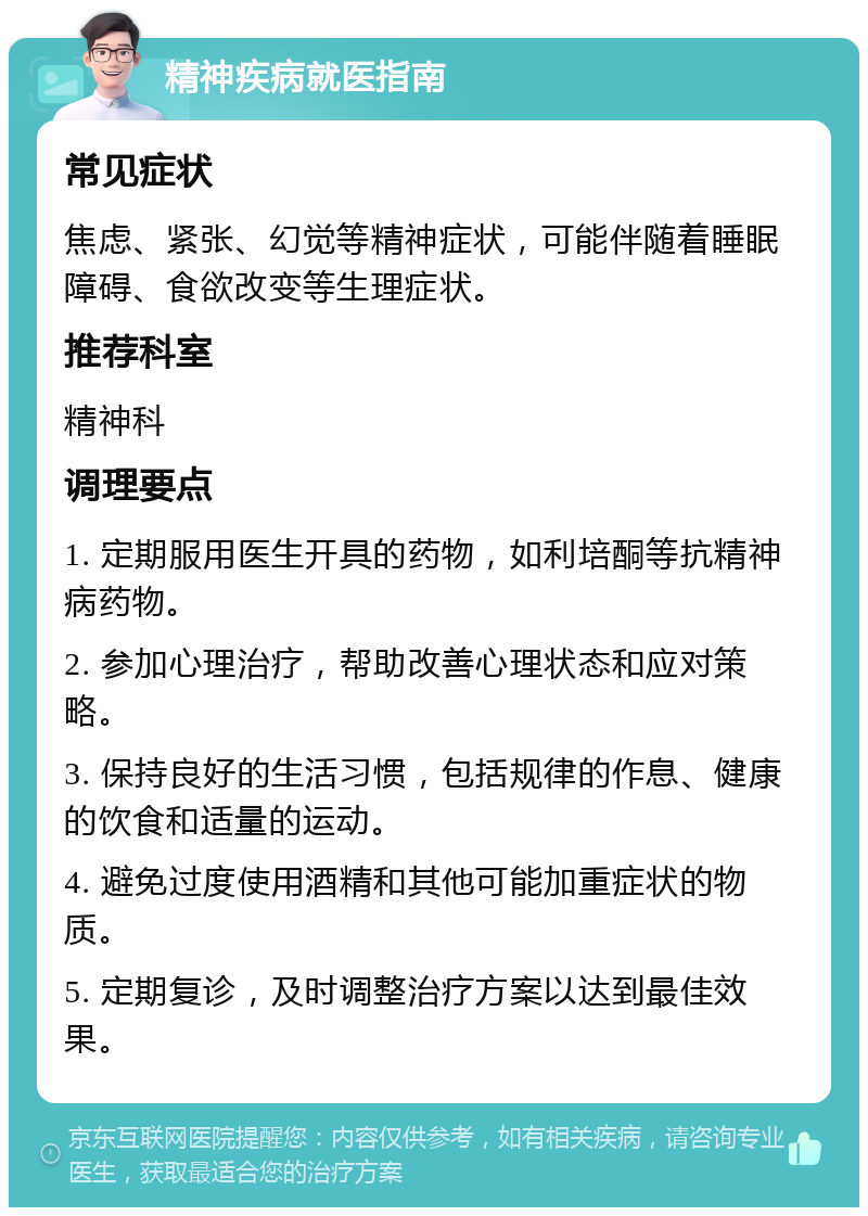 精神疾病就医指南 常见症状 焦虑、紧张、幻觉等精神症状，可能伴随着睡眠障碍、食欲改变等生理症状。 推荐科室 精神科 调理要点 1. 定期服用医生开具的药物，如利培酮等抗精神病药物。 2. 参加心理治疗，帮助改善心理状态和应对策略。 3. 保持良好的生活习惯，包括规律的作息、健康的饮食和适量的运动。 4. 避免过度使用酒精和其他可能加重症状的物质。 5. 定期复诊，及时调整治疗方案以达到最佳效果。