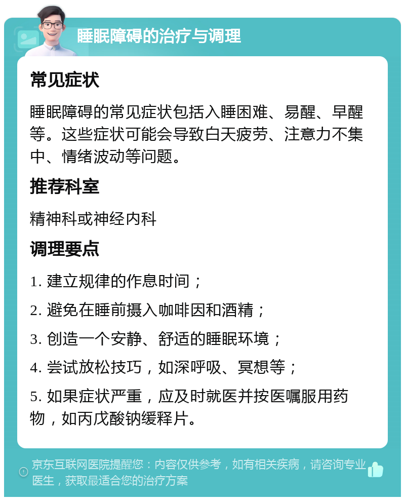 睡眠障碍的治疗与调理 常见症状 睡眠障碍的常见症状包括入睡困难、易醒、早醒等。这些症状可能会导致白天疲劳、注意力不集中、情绪波动等问题。 推荐科室 精神科或神经内科 调理要点 1. 建立规律的作息时间； 2. 避免在睡前摄入咖啡因和酒精； 3. 创造一个安静、舒适的睡眠环境； 4. 尝试放松技巧，如深呼吸、冥想等； 5. 如果症状严重，应及时就医并按医嘱服用药物，如丙戊酸钠缓释片。