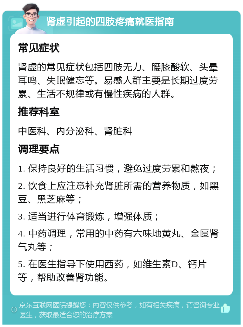 肾虚引起的四肢疼痛就医指南 常见症状 肾虚的常见症状包括四肢无力、腰膝酸软、头晕耳鸣、失眠健忘等。易感人群主要是长期过度劳累、生活不规律或有慢性疾病的人群。 推荐科室 中医科、内分泌科、肾脏科 调理要点 1. 保持良好的生活习惯，避免过度劳累和熬夜； 2. 饮食上应注意补充肾脏所需的营养物质，如黑豆、黑芝麻等； 3. 适当进行体育锻炼，增强体质； 4. 中药调理，常用的中药有六味地黄丸、金匮肾气丸等； 5. 在医生指导下使用西药，如维生素D、钙片等，帮助改善肾功能。