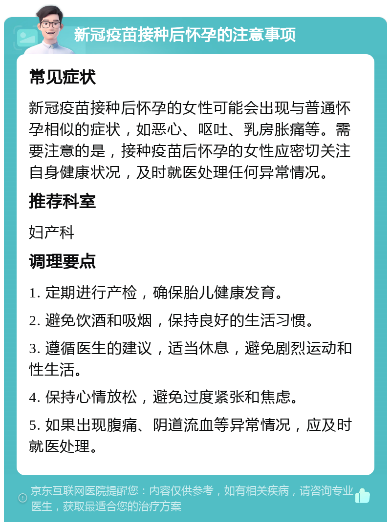 新冠疫苗接种后怀孕的注意事项 常见症状 新冠疫苗接种后怀孕的女性可能会出现与普通怀孕相似的症状，如恶心、呕吐、乳房胀痛等。需要注意的是，接种疫苗后怀孕的女性应密切关注自身健康状况，及时就医处理任何异常情况。 推荐科室 妇产科 调理要点 1. 定期进行产检，确保胎儿健康发育。 2. 避免饮酒和吸烟，保持良好的生活习惯。 3. 遵循医生的建议，适当休息，避免剧烈运动和性生活。 4. 保持心情放松，避免过度紧张和焦虑。 5. 如果出现腹痛、阴道流血等异常情况，应及时就医处理。