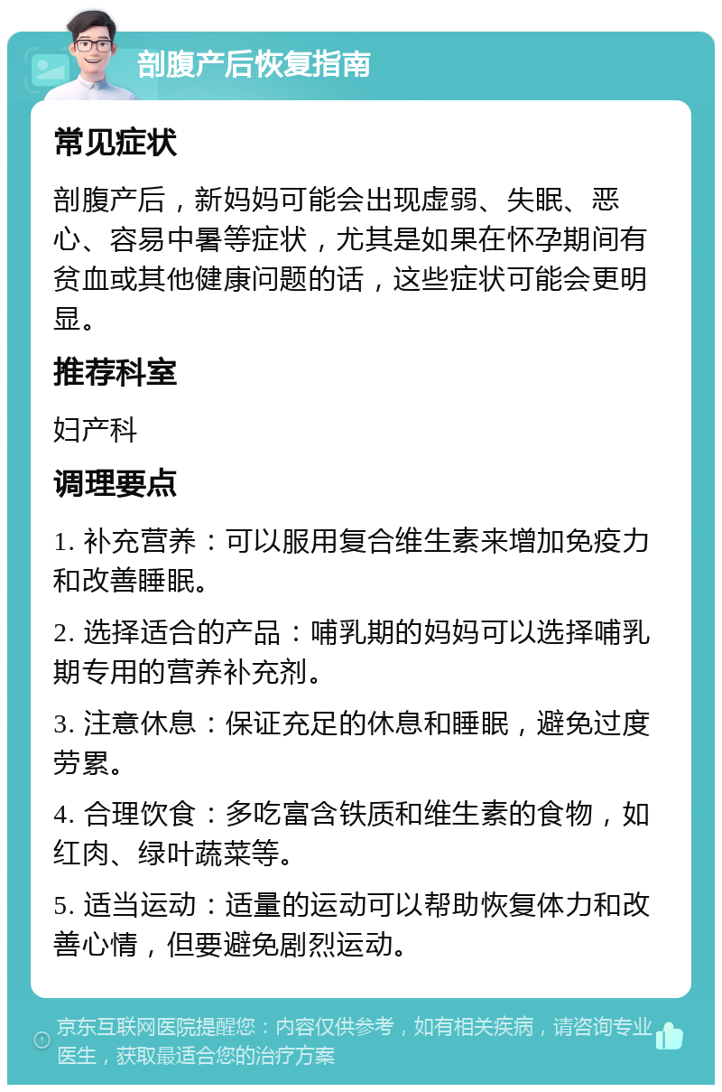 剖腹产后恢复指南 常见症状 剖腹产后，新妈妈可能会出现虚弱、失眠、恶心、容易中暑等症状，尤其是如果在怀孕期间有贫血或其他健康问题的话，这些症状可能会更明显。 推荐科室 妇产科 调理要点 1. 补充营养：可以服用复合维生素来增加免疫力和改善睡眠。 2. 选择适合的产品：哺乳期的妈妈可以选择哺乳期专用的营养补充剂。 3. 注意休息：保证充足的休息和睡眠，避免过度劳累。 4. 合理饮食：多吃富含铁质和维生素的食物，如红肉、绿叶蔬菜等。 5. 适当运动：适量的运动可以帮助恢复体力和改善心情，但要避免剧烈运动。