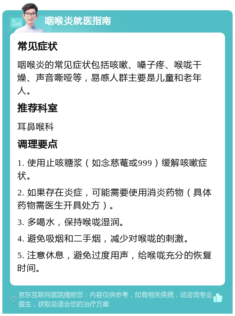 咽喉炎就医指南 常见症状 咽喉炎的常见症状包括咳嗽、嗓子疼、喉咙干燥、声音嘶哑等，易感人群主要是儿童和老年人。 推荐科室 耳鼻喉科 调理要点 1. 使用止咳糖浆（如念慈菴或999）缓解咳嗽症状。 2. 如果存在炎症，可能需要使用消炎药物（具体药物需医生开具处方）。 3. 多喝水，保持喉咙湿润。 4. 避免吸烟和二手烟，减少对喉咙的刺激。 5. 注意休息，避免过度用声，给喉咙充分的恢复时间。