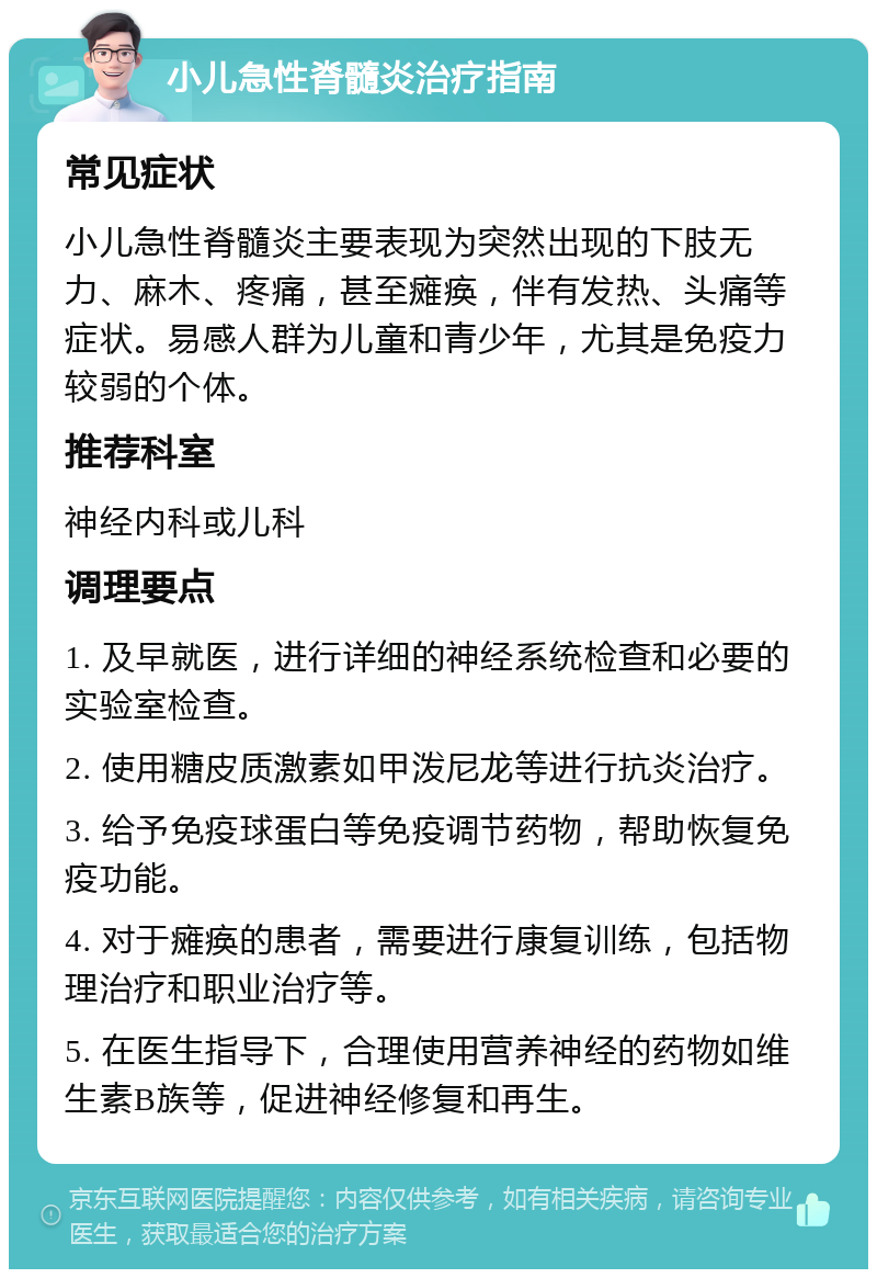 小儿急性脊髓炎治疗指南 常见症状 小儿急性脊髓炎主要表现为突然出现的下肢无力、麻木、疼痛，甚至瘫痪，伴有发热、头痛等症状。易感人群为儿童和青少年，尤其是免疫力较弱的个体。 推荐科室 神经内科或儿科 调理要点 1. 及早就医，进行详细的神经系统检查和必要的实验室检查。 2. 使用糖皮质激素如甲泼尼龙等进行抗炎治疗。 3. 给予免疫球蛋白等免疫调节药物，帮助恢复免疫功能。 4. 对于瘫痪的患者，需要进行康复训练，包括物理治疗和职业治疗等。 5. 在医生指导下，合理使用营养神经的药物如维生素B族等，促进神经修复和再生。