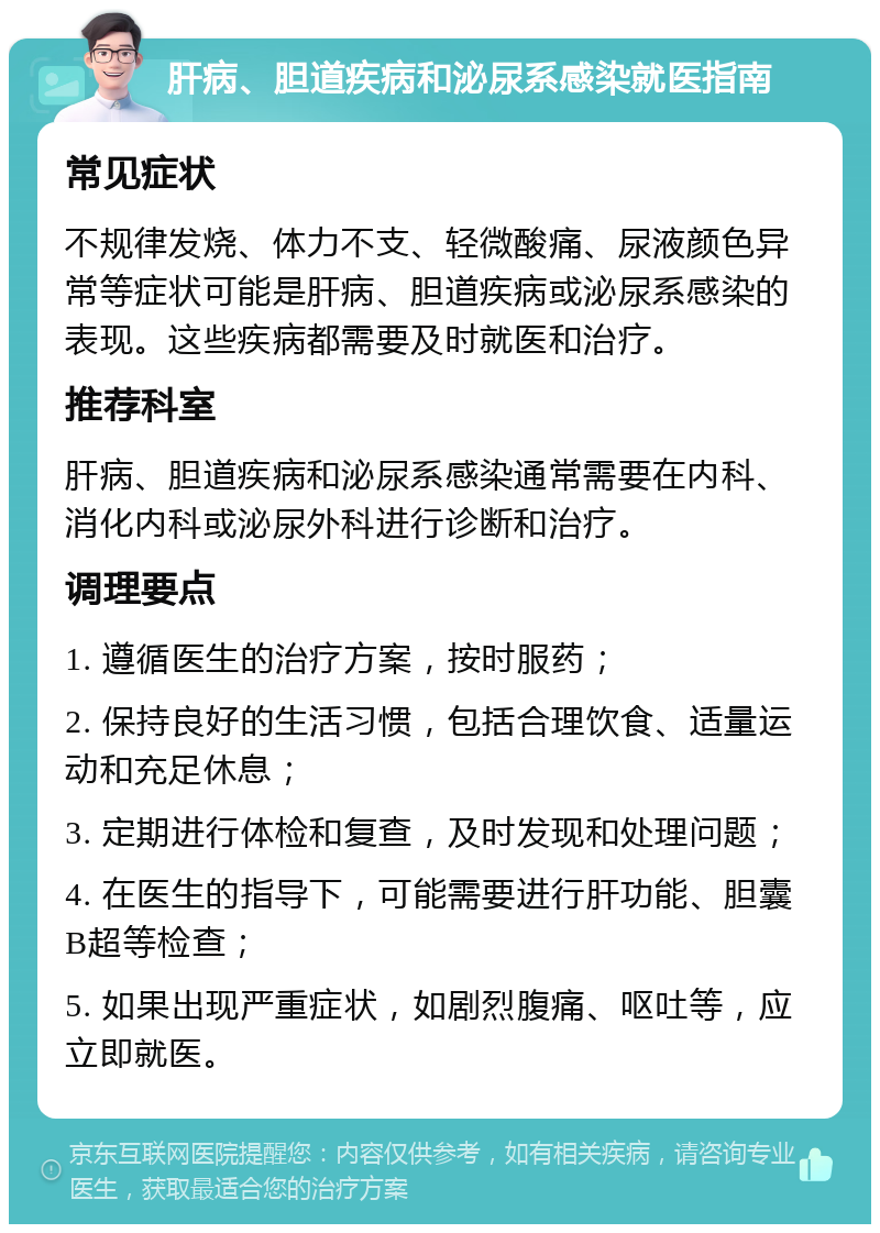 肝病、胆道疾病和泌尿系感染就医指南 常见症状 不规律发烧、体力不支、轻微酸痛、尿液颜色异常等症状可能是肝病、胆道疾病或泌尿系感染的表现。这些疾病都需要及时就医和治疗。 推荐科室 肝病、胆道疾病和泌尿系感染通常需要在内科、消化内科或泌尿外科进行诊断和治疗。 调理要点 1. 遵循医生的治疗方案，按时服药； 2. 保持良好的生活习惯，包括合理饮食、适量运动和充足休息； 3. 定期进行体检和复查，及时发现和处理问题； 4. 在医生的指导下，可能需要进行肝功能、胆囊B超等检查； 5. 如果出现严重症状，如剧烈腹痛、呕吐等，应立即就医。