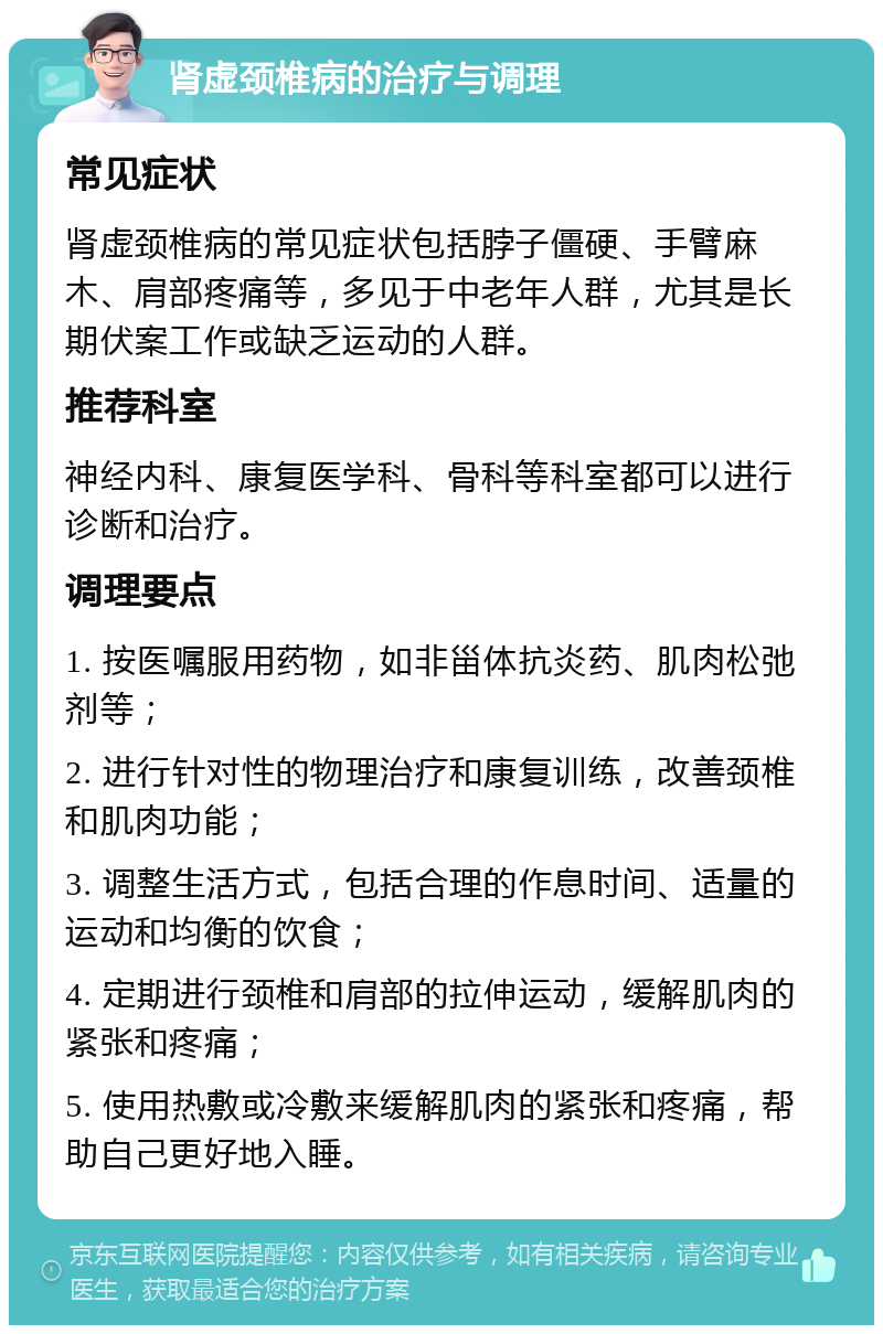 肾虚颈椎病的治疗与调理 常见症状 肾虚颈椎病的常见症状包括脖子僵硬、手臂麻木、肩部疼痛等，多见于中老年人群，尤其是长期伏案工作或缺乏运动的人群。 推荐科室 神经内科、康复医学科、骨科等科室都可以进行诊断和治疗。 调理要点 1. 按医嘱服用药物，如非甾体抗炎药、肌肉松弛剂等； 2. 进行针对性的物理治疗和康复训练，改善颈椎和肌肉功能； 3. 调整生活方式，包括合理的作息时间、适量的运动和均衡的饮食； 4. 定期进行颈椎和肩部的拉伸运动，缓解肌肉的紧张和疼痛； 5. 使用热敷或冷敷来缓解肌肉的紧张和疼痛，帮助自己更好地入睡。