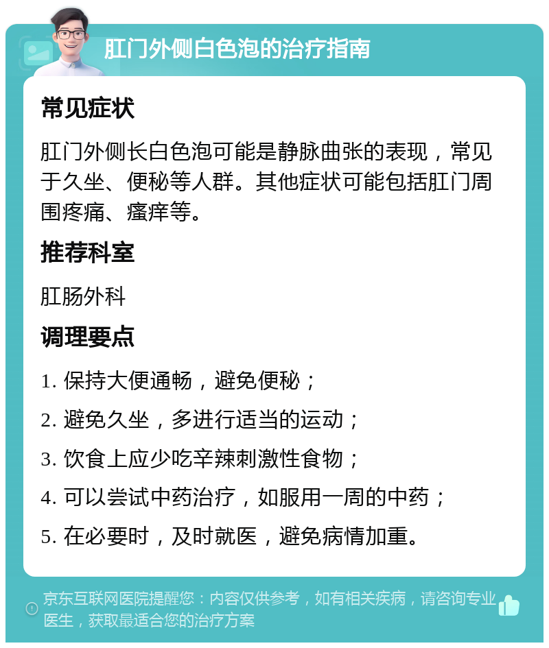 肛门外侧白色泡的治疗指南 常见症状 肛门外侧长白色泡可能是静脉曲张的表现，常见于久坐、便秘等人群。其他症状可能包括肛门周围疼痛、瘙痒等。 推荐科室 肛肠外科 调理要点 1. 保持大便通畅，避免便秘； 2. 避免久坐，多进行适当的运动； 3. 饮食上应少吃辛辣刺激性食物； 4. 可以尝试中药治疗，如服用一周的中药； 5. 在必要时，及时就医，避免病情加重。