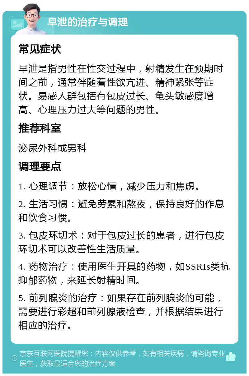 早泄的治疗与调理 常见症状 早泄是指男性在性交过程中，射精发生在预期时间之前，通常伴随着性欲亢进、精神紧张等症状。易感人群包括有包皮过长、龟头敏感度增高、心理压力过大等问题的男性。 推荐科室 泌尿外科或男科 调理要点 1. 心理调节：放松心情，减少压力和焦虑。 2. 生活习惯：避免劳累和熬夜，保持良好的作息和饮食习惯。 3. 包皮环切术：对于包皮过长的患者，进行包皮环切术可以改善性生活质量。 4. 药物治疗：使用医生开具的药物，如SSRIs类抗抑郁药物，来延长射精时间。 5. 前列腺炎的治疗：如果存在前列腺炎的可能，需要进行彩超和前列腺液检查，并根据结果进行相应的治疗。