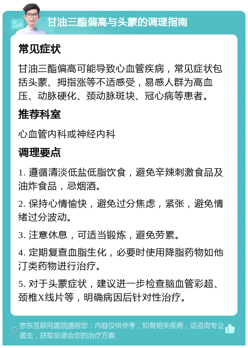 甘油三酯偏高与头蒙的调理指南 常见症状 甘油三酯偏高可能导致心血管疾病，常见症状包括头蒙、拇指涨等不适感受，易感人群为高血压、动脉硬化、颈动脉斑块、冠心病等患者。 推荐科室 心血管内科或神经内科 调理要点 1. 遵循清淡低盐低脂饮食，避免辛辣刺激食品及油炸食品，忌烟酒。 2. 保持心情愉快，避免过分焦虑，紧张，避免情绪过分波动。 3. 注意休息，可适当锻炼，避免劳累。 4. 定期复查血脂生化，必要时使用降脂药物如他汀类药物进行治疗。 5. 对于头蒙症状，建议进一步检查脑血管彩超、颈椎X线片等，明确病因后针对性治疗。