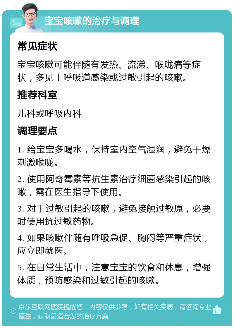 宝宝咳嗽的治疗与调理 常见症状 宝宝咳嗽可能伴随有发热、流涕、喉咙痛等症状，多见于呼吸道感染或过敏引起的咳嗽。 推荐科室 儿科或呼吸内科 调理要点 1. 给宝宝多喝水，保持室内空气湿润，避免干燥刺激喉咙。 2. 使用阿奇霉素等抗生素治疗细菌感染引起的咳嗽，需在医生指导下使用。 3. 对于过敏引起的咳嗽，避免接触过敏原，必要时使用抗过敏药物。 4. 如果咳嗽伴随有呼吸急促、胸闷等严重症状，应立即就医。 5. 在日常生活中，注意宝宝的饮食和休息，增强体质，预防感染和过敏引起的咳嗽。