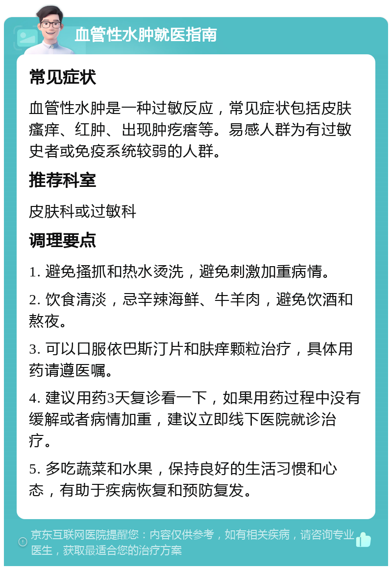 血管性水肿就医指南 常见症状 血管性水肿是一种过敏反应，常见症状包括皮肤瘙痒、红肿、出现肿疙瘩等。易感人群为有过敏史者或免疫系统较弱的人群。 推荐科室 皮肤科或过敏科 调理要点 1. 避免搔抓和热水烫洗，避免刺激加重病情。 2. 饮食清淡，忌辛辣海鲜、牛羊肉，避免饮酒和熬夜。 3. 可以口服依巴斯汀片和肤痒颗粒治疗，具体用药请遵医嘱。 4. 建议用药3天复诊看一下，如果用药过程中没有缓解或者病情加重，建议立即线下医院就诊治疗。 5. 多吃蔬菜和水果，保持良好的生活习惯和心态，有助于疾病恢复和预防复发。