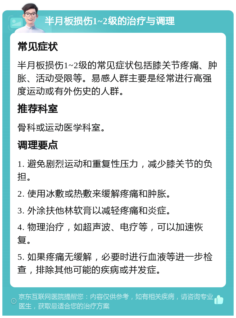 半月板损伤1~2级的治疗与调理 常见症状 半月板损伤1~2级的常见症状包括膝关节疼痛、肿胀、活动受限等。易感人群主要是经常进行高强度运动或有外伤史的人群。 推荐科室 骨科或运动医学科室。 调理要点 1. 避免剧烈运动和重复性压力，减少膝关节的负担。 2. 使用冰敷或热敷来缓解疼痛和肿胀。 3. 外涂扶他林软膏以减轻疼痛和炎症。 4. 物理治疗，如超声波、电疗等，可以加速恢复。 5. 如果疼痛无缓解，必要时进行血液等进一步检查，排除其他可能的疾病或并发症。