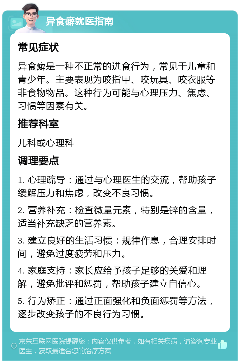 异食癖就医指南 常见症状 异食癖是一种不正常的进食行为，常见于儿童和青少年。主要表现为咬指甲、咬玩具、咬衣服等非食物物品。这种行为可能与心理压力、焦虑、习惯等因素有关。 推荐科室 儿科或心理科 调理要点 1. 心理疏导：通过与心理医生的交流，帮助孩子缓解压力和焦虑，改变不良习惯。 2. 营养补充：检查微量元素，特别是锌的含量，适当补充缺乏的营养素。 3. 建立良好的生活习惯：规律作息，合理安排时间，避免过度疲劳和压力。 4. 家庭支持：家长应给予孩子足够的关爱和理解，避免批评和惩罚，帮助孩子建立自信心。 5. 行为矫正：通过正面强化和负面惩罚等方法，逐步改变孩子的不良行为习惯。